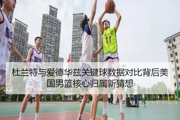 杜兰特与爱德华兹关键球数据对比背后美国男篮核心归属新猜想
