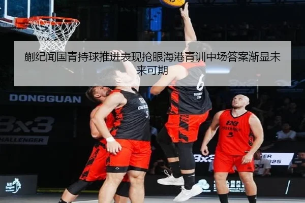 蒯纪闻国青持球推进表现抢眼海港青训中场答案渐显未来可期