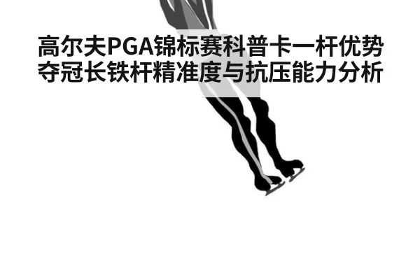 高尔夫PGA锦标赛科普卡一杆优势夺冠长铁杆精准度与抗压能力分析