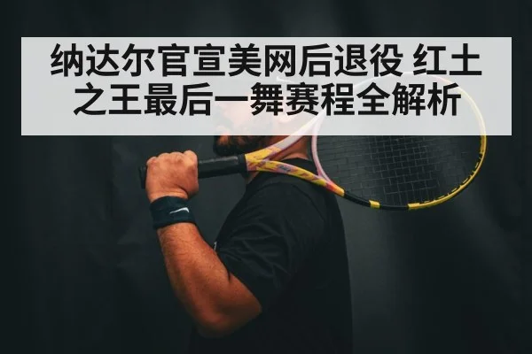 纳达尔官宣美网后退役 红土之王最后一舞赛程全解析