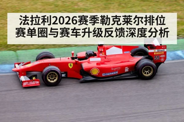 法拉利2026赛季勒克莱尔排位赛单圈与赛车升级反馈深度分析