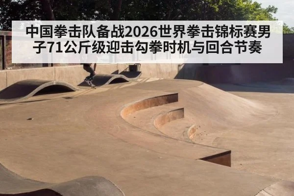 中国拳击队备战2026世界拳击锦标赛男子71公斤级迎击勾拳时机与回合节奏