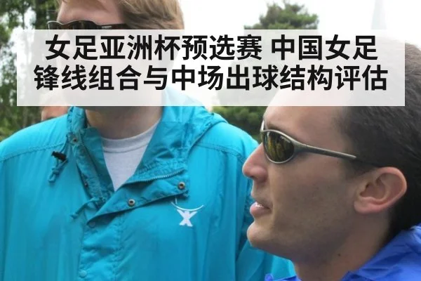 女足亚洲杯预选赛 中国女足锋线组合与中场出球结构评估