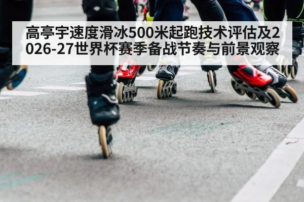 高亭宇速度滑冰500米起跑技术评估及2026-27世界杯赛季备战节奏与前景观察